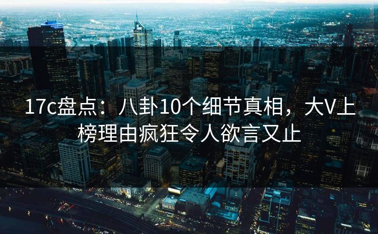 17c盘点：八卦10个细节真相，大V上榜理由疯狂令人欲言又止