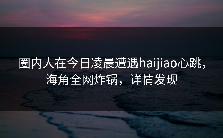 圈内人在今日凌晨遭遇haijiao心跳，海角全网炸锅，详情发现