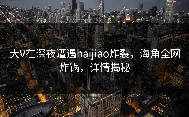 大V在深夜遭遇haijiao炸裂，海角全网炸锅，详情揭秘