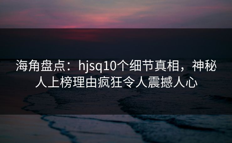 海角盘点：hjsq10个细节真相，神秘人上榜理由疯狂令人震撼人心