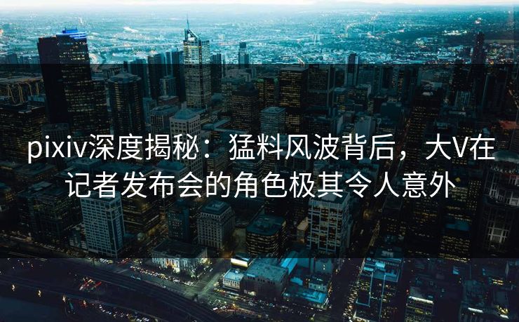 pixiv深度揭秘:猛料风波背后,大V在记者发布会的角色极其令人意外 pixiv深度揭秘:猛料风波背后,大V在记者发布会的角色极其令人意外