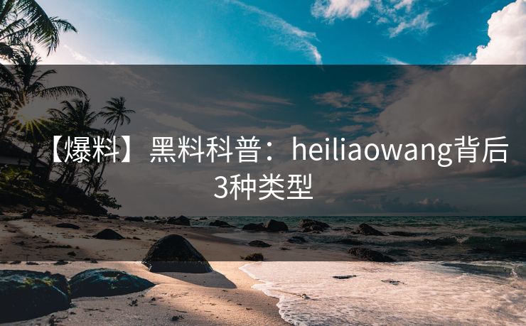 【爆料】黑料科普：heiliaowang背后3种类型