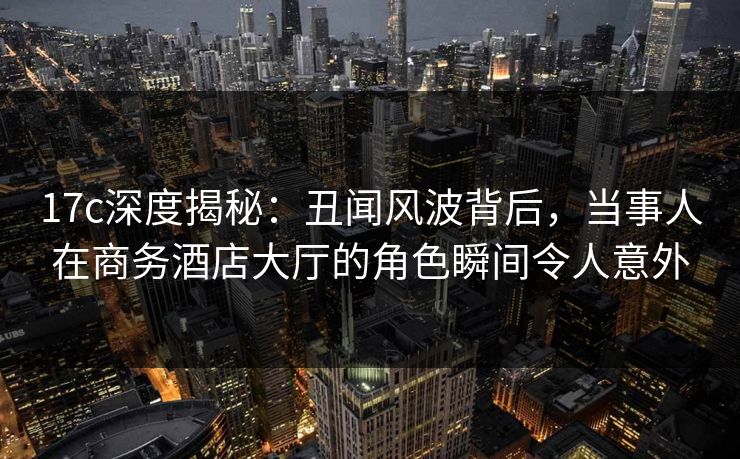 17c深度揭秘：丑闻风波背后，当事人在商务酒店大厅的角色瞬间令人意外