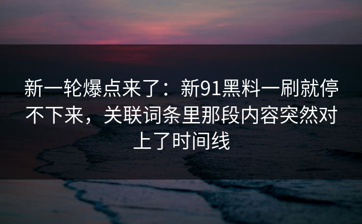 新一轮爆点来了：新91黑料一刷就停不下来，关联词条里那段内容突然对上了时间线