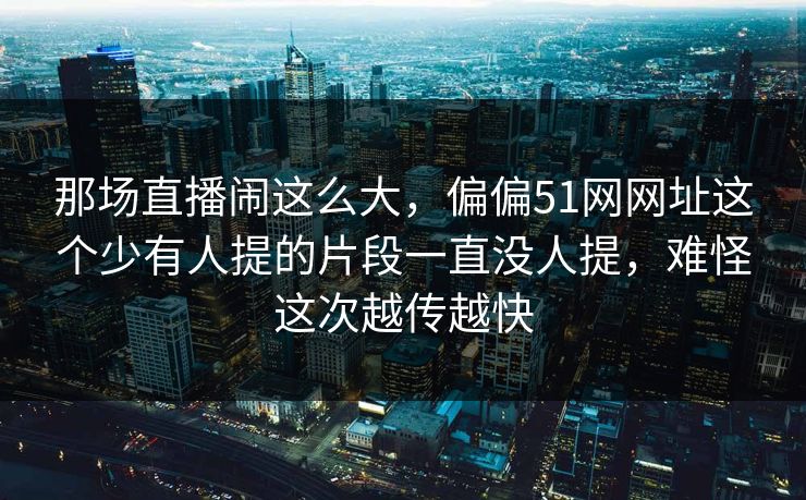 那场直播闹这么大，偏偏51网网址这个少有人提的片段一直没人提，难怪这次越传越快