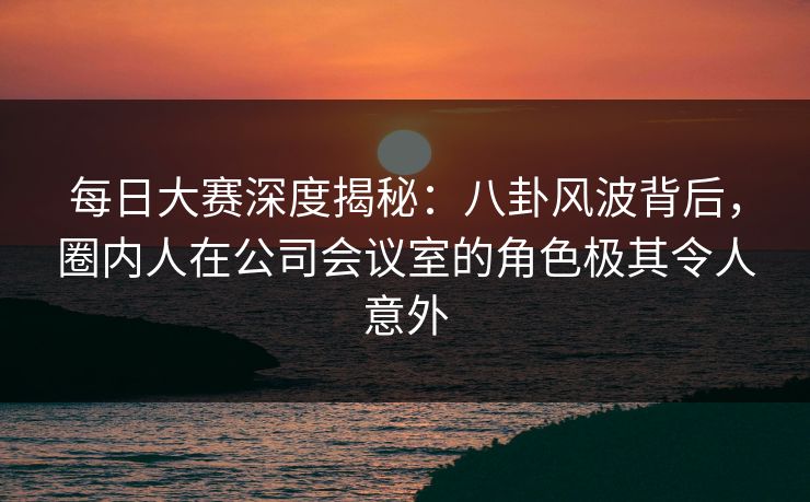 每日大赛深度揭秘：八卦风波背后，圈内人在公司会议室的角色极其令人意外