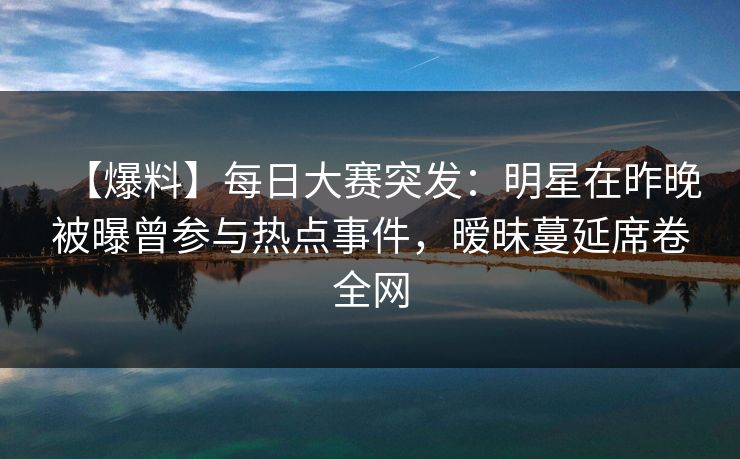 【爆料】每日大赛突发：明星在昨晚被曝曾参与热点事件，暧昧蔓延席卷全网
