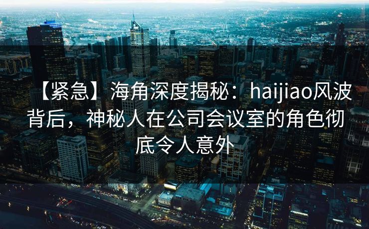 【紧急】海角深度揭秘：haijiao风波背后，神秘人在公司会议室的角色彻底令人意外