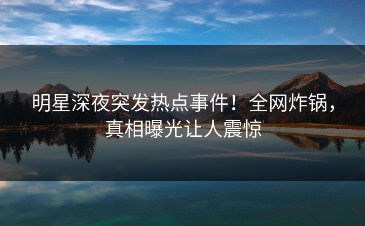 明星深夜突发热点事件！全网炸锅，真相曝光让人震惊
