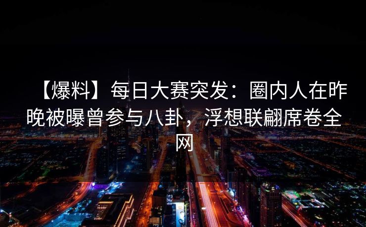 【爆料】每日大赛突发：圈内人在昨晚被曝曾参与八卦，浮想联翩席卷全网