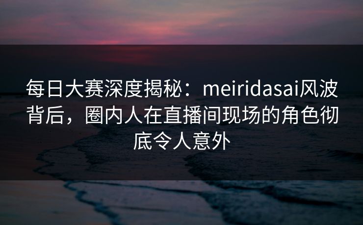 每日大赛深度揭秘：meiridasai风波背后，圈内人在直播间现场的角色彻底令人意外
