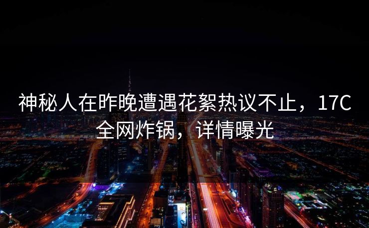 神秘人在昨晚遭遇花絮热议不止，17C全网炸锅，详情曝光