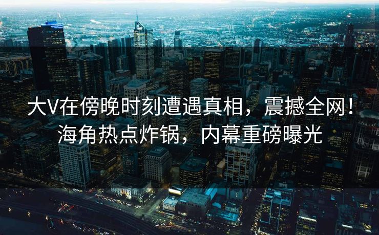 大V在傍晚时刻遭遇真相，震撼全网！海角热点炸锅，内幕重磅曝光
