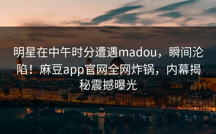 明星在中午时分遭遇madou，瞬间沦陷！麻豆app官网全网炸锅，内幕揭秘震撼曝光