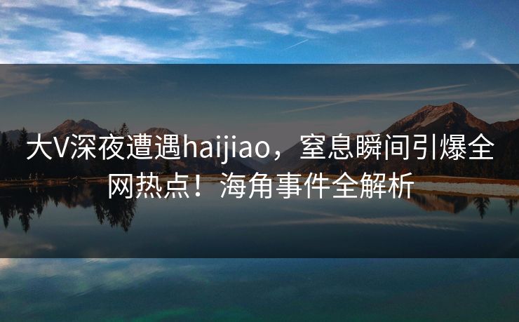 大V深夜遭遇haijiao，窒息瞬间引爆全网热点！海角事件全解析