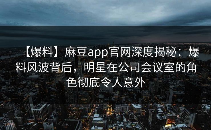 【爆料】麻豆app官网深度揭秘：爆料风波背后，明星在公司会议室的角色彻底令人意外