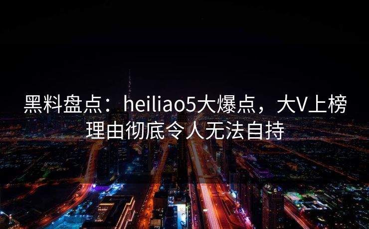 黑料盘点：heiliao5大爆点，大V上榜理由彻底令人无法自持
