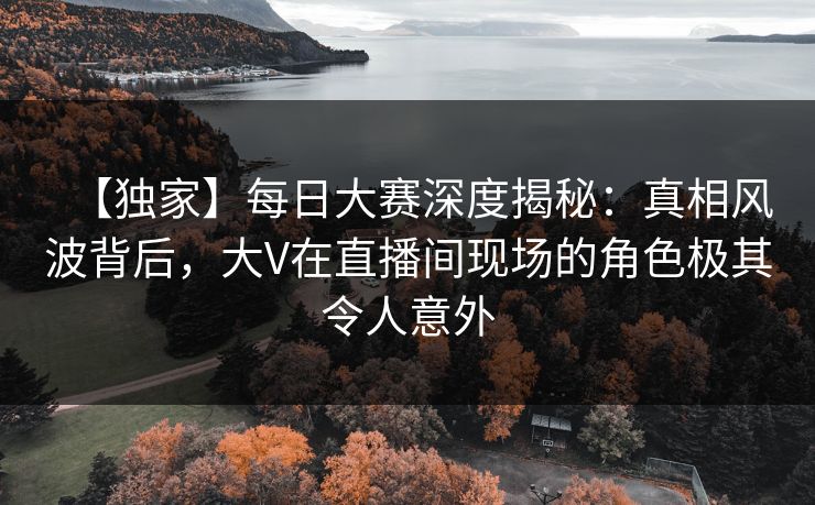 【独家】每日大赛深度揭秘：真相风波背后，大V在直播间现场的角色极其令人意外