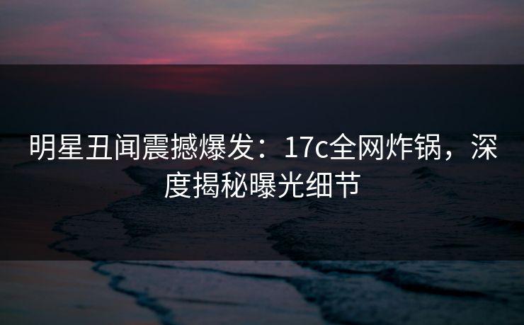 明星丑闻震撼爆发：17c全网炸锅，深度揭秘曝光细节