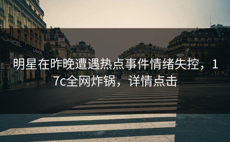 明星在昨晚遭遇热点事件情绪失控，17c全网炸锅，详情点击