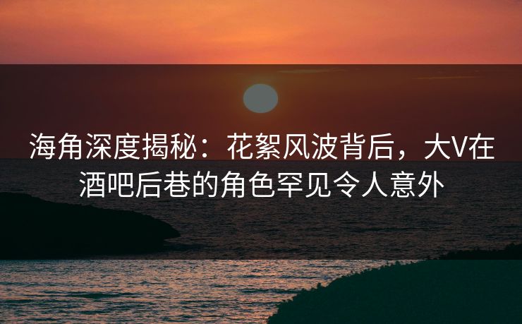 海角深度揭秘：花絮风波背后，大V在酒吧后巷的角色罕见令人意外