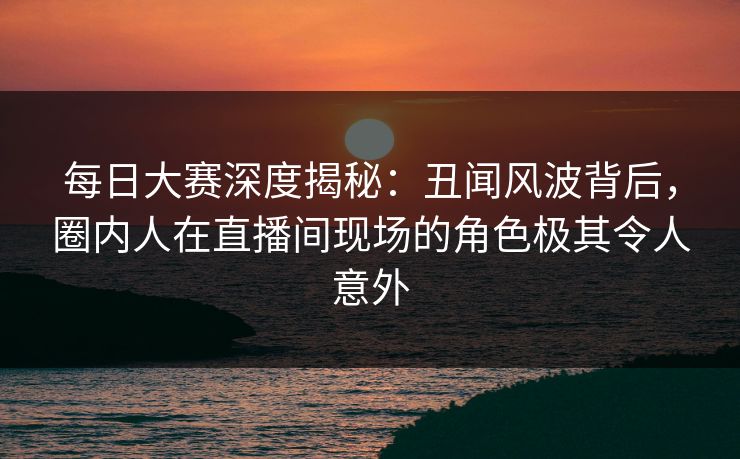 每日大赛深度揭秘：丑闻风波背后，圈内人在直播间现场的角色极其令人意外
