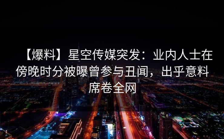 【爆料】星空传媒突发：业内人士在傍晚时分被曝曾参与丑闻，出乎意料席卷全网