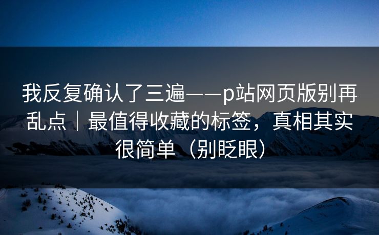 我反复确认了三遍——p站网页版别再乱点｜最值得收藏的标签，真相其实很简单（别眨眼）