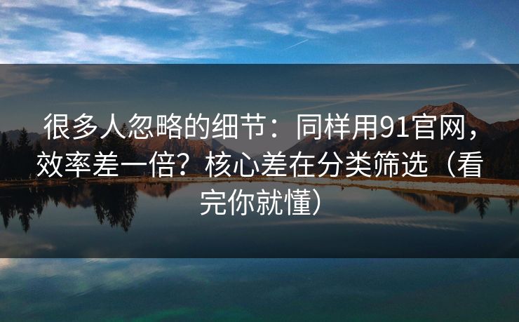 很多人忽略的细节：同样用91官网，效率差一倍？核心差在分类筛选（看完你就懂）