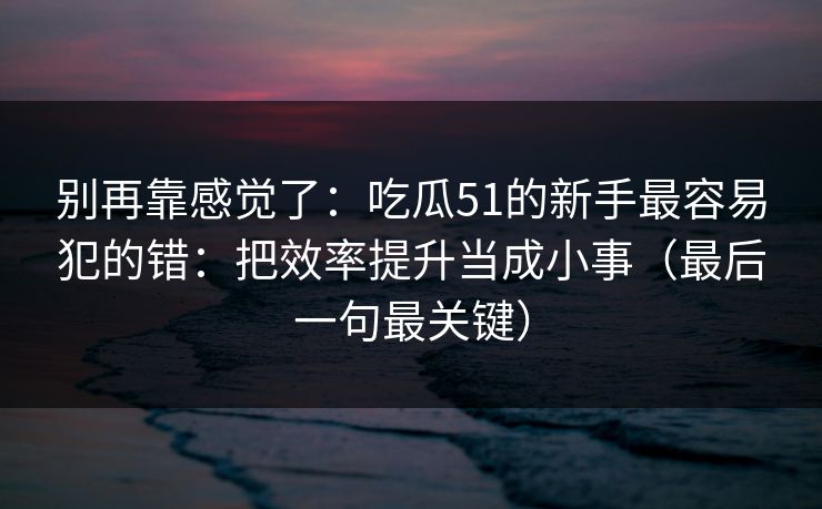 别再靠感觉了：吃瓜51的新手最容易犯的错：把效率提升当成小事（最后一句最关键）